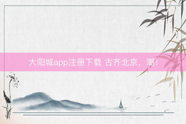 大阳城app注册下载 古齐北京，潮！