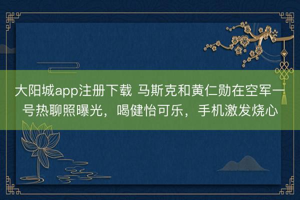 大阳城app注册下载 马斯克和黄仁勋在空军一号热聊照曝光，喝健怡可乐，手机激发烧心