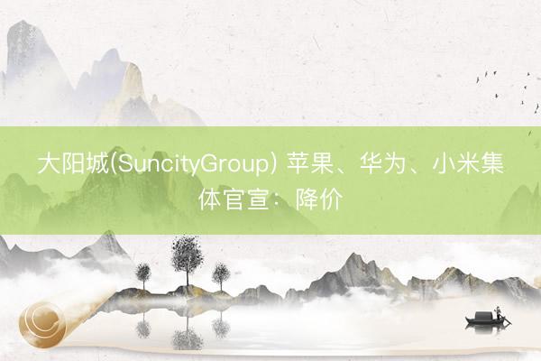 大阳城(SuncityGroup) 苹果、华为、小米集体官宣：降价