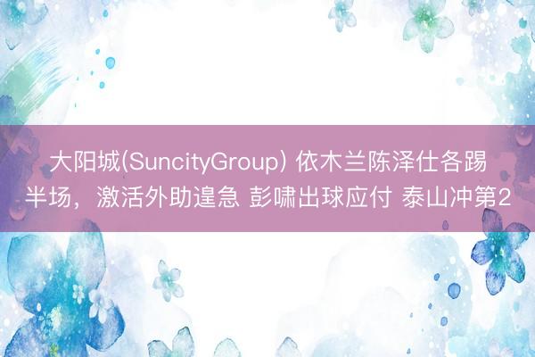 大阳城(SuncityGroup) 依木兰陈泽仕各踢半场，激活外助遑急 彭啸出球应付 泰山冲第2