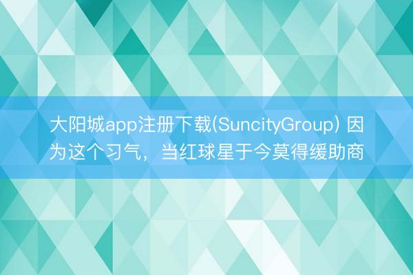 大阳城app注册下载(SuncityGroup) 因为这个习气，当红球星于今莫得缓助商