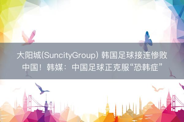 大阳城(SuncityGroup) 韩国足球接连惨败中国！韩媒：中国足球正克服“恐韩症”