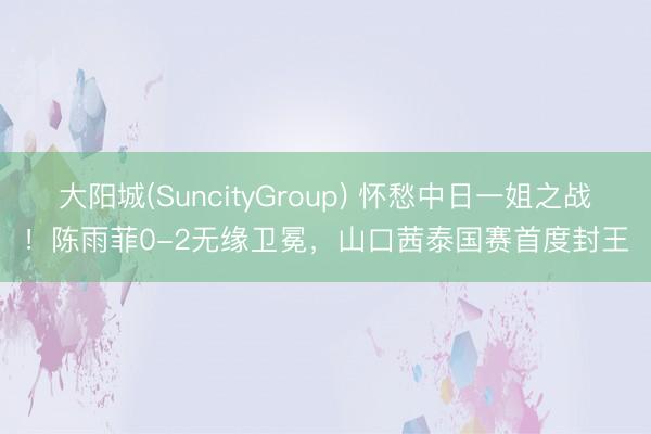 大阳城(SuncityGroup) 怀愁中日一姐之战！陈雨菲0-2无缘卫冕，山口茜泰国赛首度封王