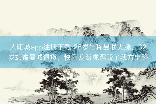 大阳城app注册下载 26岁号称曼联大腿，32岁却遭曼城退货，快马龙蹲虎踞毁了我方出路