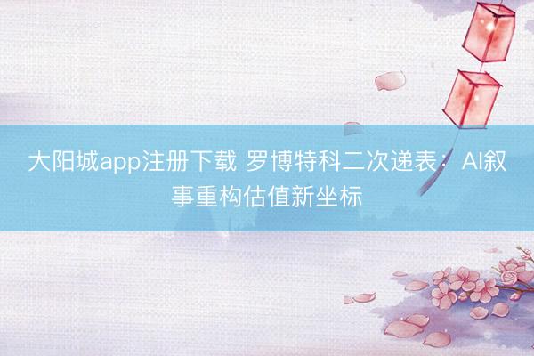 大阳城app注册下载 罗博特科二次递表：AI叙事重构估值新坐标