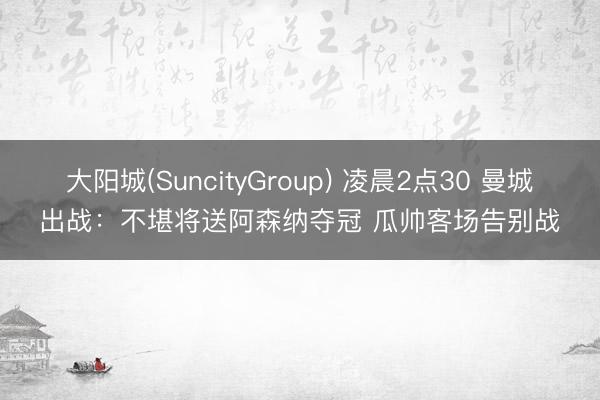 大阳城(SuncityGroup) 凌晨2点30 曼城出战:不堪将送阿森纳夺冠 瓜帅客场告别战