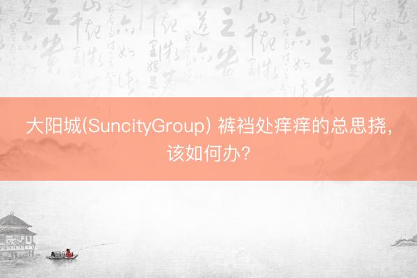 大阳城(SuncityGroup) 裤裆处痒痒的总思挠，该如何办？