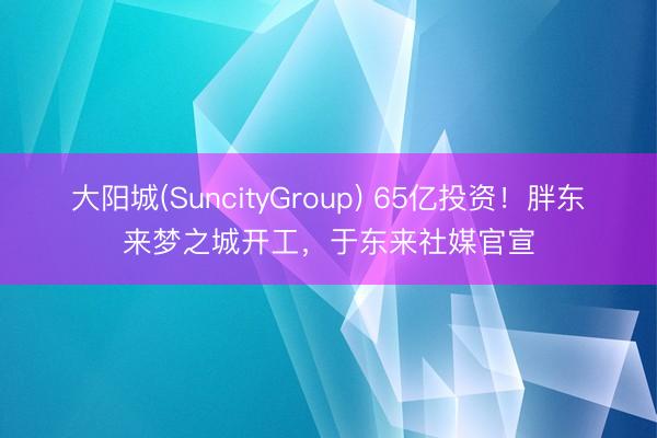大阳城(SuncityGroup) 65亿投资！胖东来梦之城开工，于东来社媒官宣