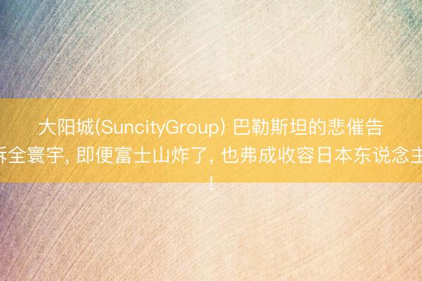 大阳城(SuncityGroup) 巴勒斯坦的悲催告诉全寰宇， 即便富士山炸了， 也弗成收容日本东说念主!