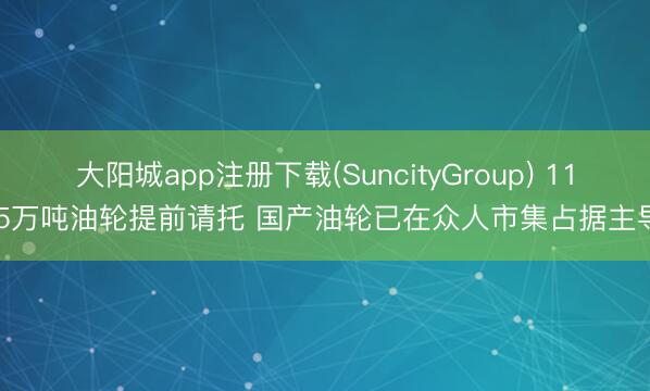 大阳城app注册下载(SuncityGroup) 11.5万吨油轮提前请托 国产油轮已在众人市集占据主导
